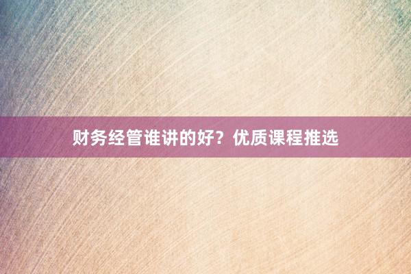 财务经管谁讲的好？优质课程推选