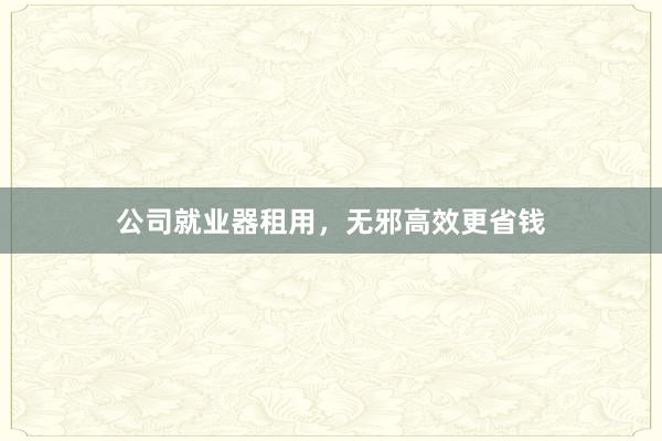 公司就业器租用，无邪高效更省钱