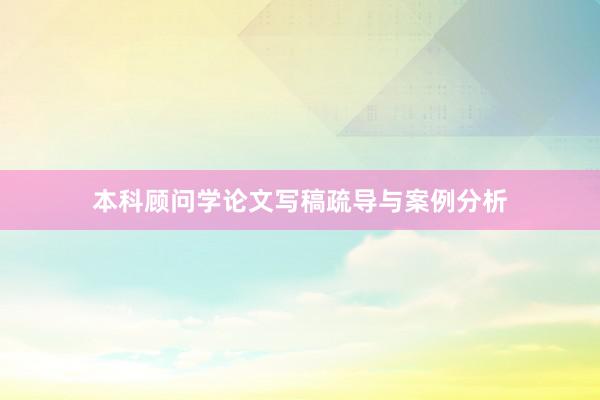 本科顾问学论文写稿疏导与案例分析